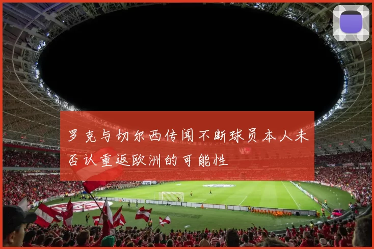 罗克与切尔西传闻不断球员本人未否认重返欧洲的可能性