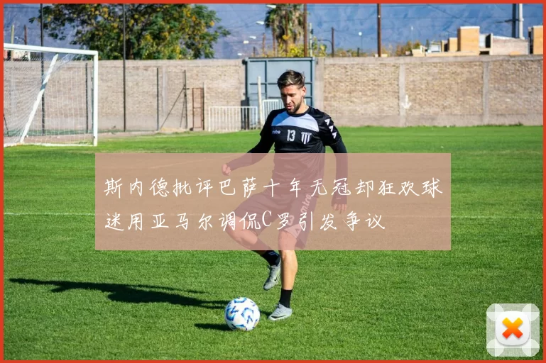 斯内德批评巴萨十年无冠却狂欢球迷用亚马尔调侃C罗引发争议