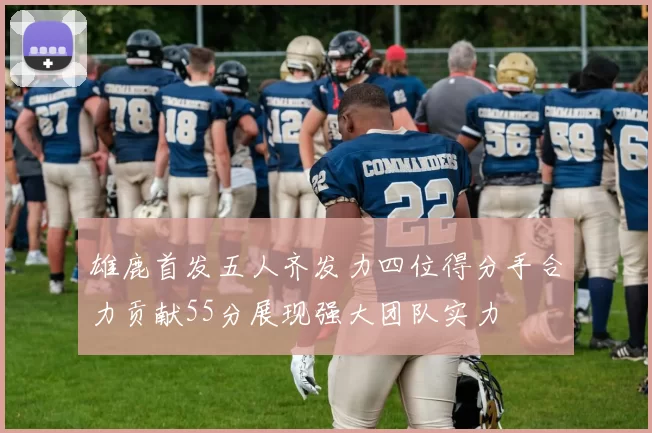雄鹿首发五人齐发力四位得分手合力贡献55分展现强大团队实力