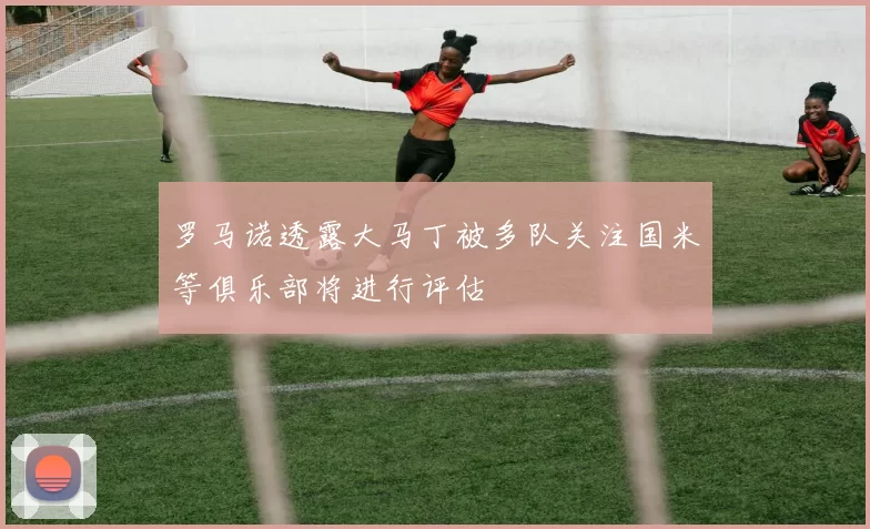 罗马诺透露大马丁被多队关注国米等俱乐部将进行评估