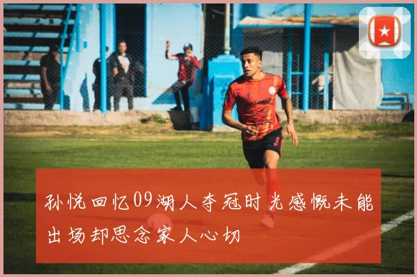孙悦回忆09湖人夺冠时光感慨未能出场却思念家人心切