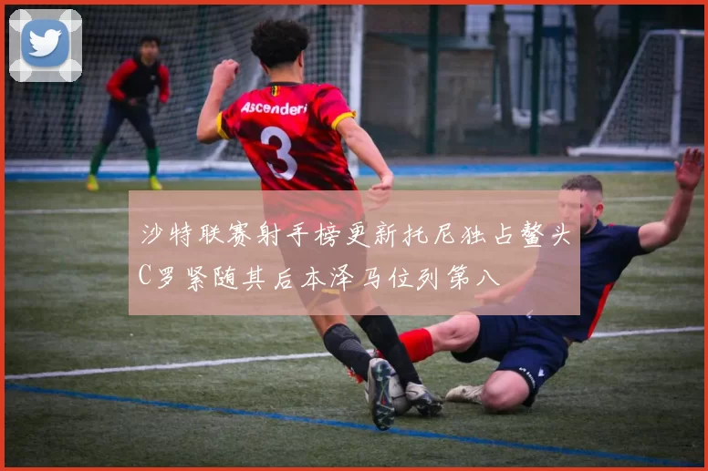 沙特联赛射手榜更新托尼独占鳌头C罗紧随其后本泽马位列第八