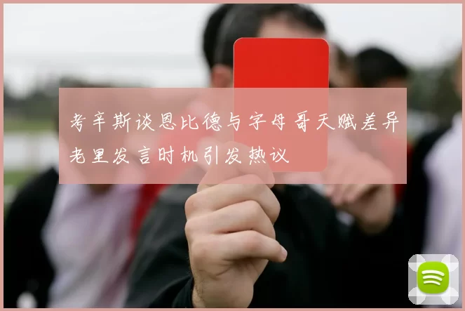 考辛斯谈恩比德与字母哥天赋差异老里发言时机引发热议