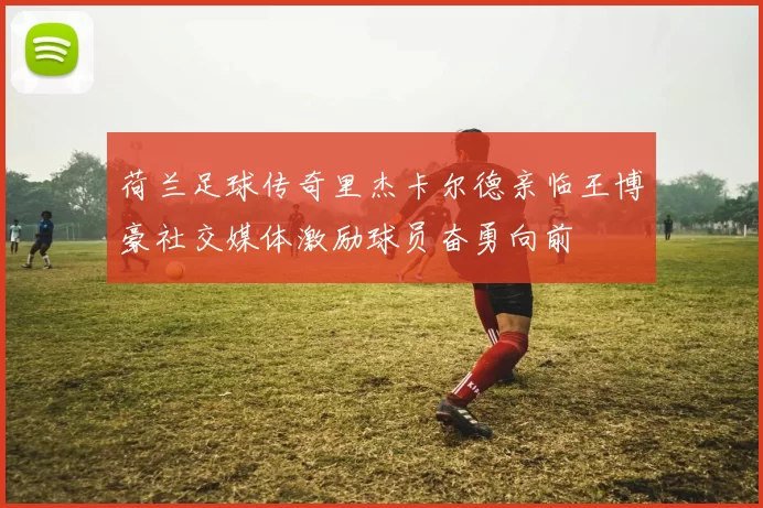 荷兰足球传奇里杰卡尔德亲临王博豪社交媒体激励球员奋勇向前