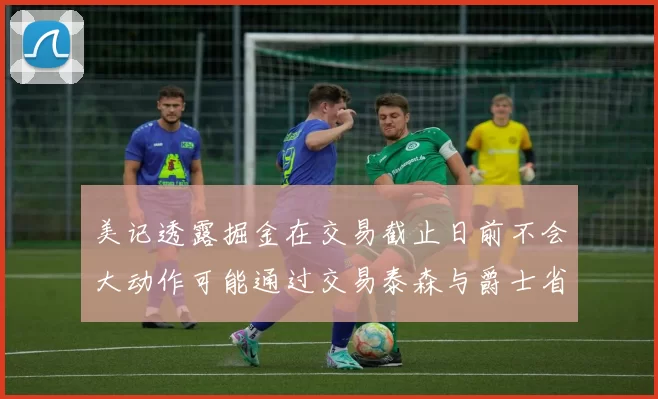 美记透露掘金在交易截止日前不会大动作可能通过交易泰森与爵士省钱