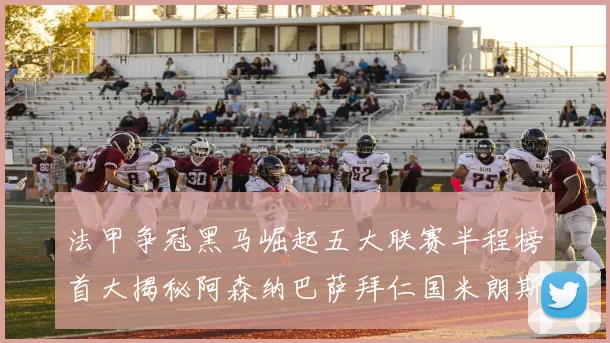 法甲争冠黑马崛起五大联赛半程榜首大揭秘阿森纳巴萨拜仁国米朗斯齐聚巅峰