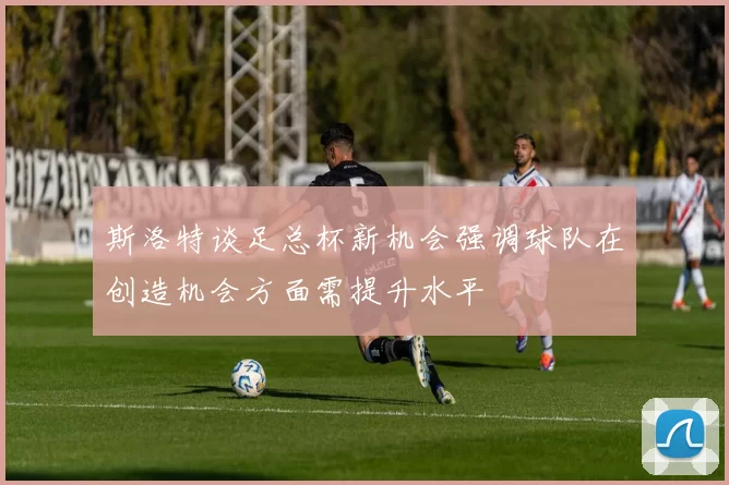 斯洛特谈足总杯新机会强调球队在创造机会方面需提升水平