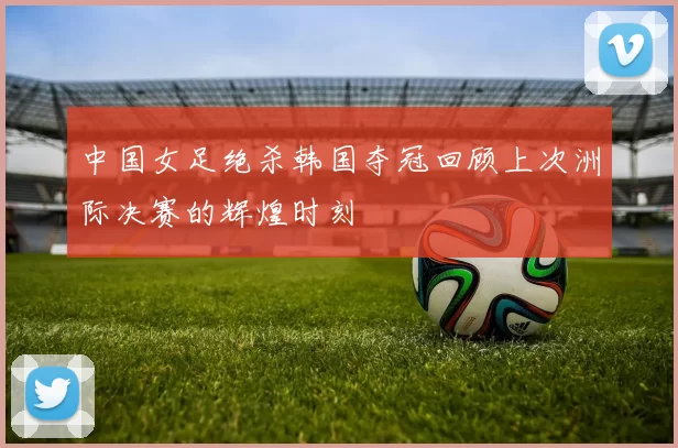 中国女足绝杀韩国夺冠回顾上次洲际决赛的辉煌时刻